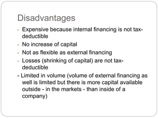 Disadvantages
- Expensive because internal financing is not tax-
deductible
- No increase of capital
- Not as flexible as external financing
- Losses (shrinking of capital) are not tax-
deductible
- Limited in volume (volume of external financing as
well is limited but there is more capital available
outside - in the markets - than inside of a
company)
 