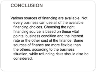 CONCLUSION
Various sources of financing are available. Not
every business can use all of the available
financing choices. Choosing the right
financing source is based on these vital
points; business condition and the interest
rate or the other cost of the finance. Some
sources of finance are more flexible than
the others, according to the business
situation, while refunding risks should also be
considered.
 