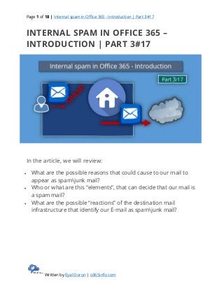 Page 1 of 18 | Internal spam in Office 365 - Introduction | Part 3#17
Written by Eyal Doron | o365info.com
INTERNAL SPAM IN OFFICE 365 –
INTRODUCTION | PART 3#17
In the article, we will review:
 What are the possible reasons that could cause to our mail to
appear as spamjunk mail?
 Who or what are this “elements”, that can decide that our mail is
a spam mail?
 What are the possible “reactions” of the destination mail
infrastructure that identify our E-mail as spamjunk mail?
 