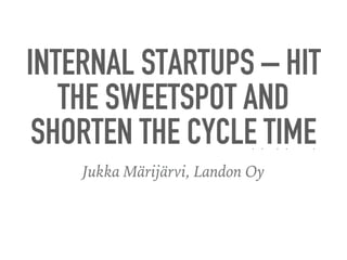 INTERNAL STARTUPS – HIT
THE SWEETSPOT AND
SHORTEN THE CYCLE TIME
Jukka Märijärvi, Landon Oy
 