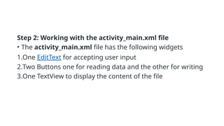Step 2: Working with the activity_main.xml file
• The activity_main.xml file has the following widgets
1.One EditText for accepting user input
2.Two Buttons one for reading data and the other for writing
3.One TextView to display the content of the file
 