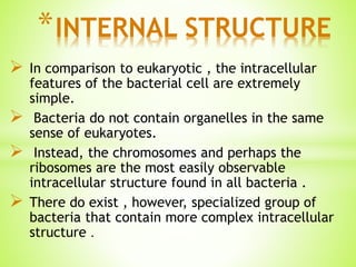  In comparison to eukaryotic , the intracellular
features of the bacterial cell are extremely
simple.
 Bacteria do not contain organelles in the same
sense of eukaryotes.
 Instead, the chromosomes and perhaps the
ribosomes are the most easily observable
intracellular structure found in all bacteria .
 There do exist , however, specialized group of
bacteria that contain more complex intracellular
structure .
*INTERNAL STRUCTURE
 