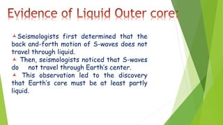 Seismologists first determined that the
back and-forth motion of S-waves does not
travel through liquid.
 Then, seismologists noticed that S-waves
do not travel through Earth’s center.
 This observation led to the discovery
that Earth’s core must be at least partly
liquid.
 
