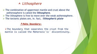  Lithosphere
 The combination of uppermost mantle and crust above the
asthenosphere is called the lithosphere.
 The lithosphere is free to move over the weak asthenosphere.
 The tectonic plates are, in. fact, lithospheric plate
The boundary that separates the crust from the
mantle is called the Mohorovic˘ic´ discontinuity.
Moho Boundary:
 