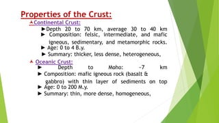 Properties of the Crust:
Continental Crust:
►Depth 20 to 70 km, average 30 to 40 km
► Composition: felsic, intermediate, and mafic
igneous, sedimentary, and metamorphic rocks.
► Age: 0 to 4 B.y.
► Summary: thicker, less dense, heterogeneous,
 Oceanic Crust:
► Depth to Moho: ~7 km
► Composition: mafic igneous rock (basalt &
gabbro) with thin layer of sediments on top
► Age: 0 to 200 M.y.
► Summary: thin, more dense, homogeneous,
 