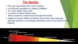 The Mantle:
 The next layer below the crust is mantle.
 Its thickness extended to a depth of 2890km.
 It is more denser than crust
 It consist of dense silicate rocks
both p-waves & s-waves travel through the mantle
 depths of around 100 km to 250 km arrive later than expected
(because pressure is increasing) indicating a zone of low seismic wave
velocity.
 
