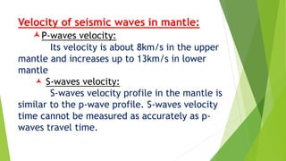 Velocity of seismic waves in mantle:
P-waves velocity:
Its velocity is about 8km/s in the upper
mantle and increases up to 13km/s in lower
mantle
 S-waves velocity:
S-waves velocity profile in the mantle is
similar to the p-wave profile. S-waves velocity
time cannot be measured as accurately as p-
waves travel time.
 