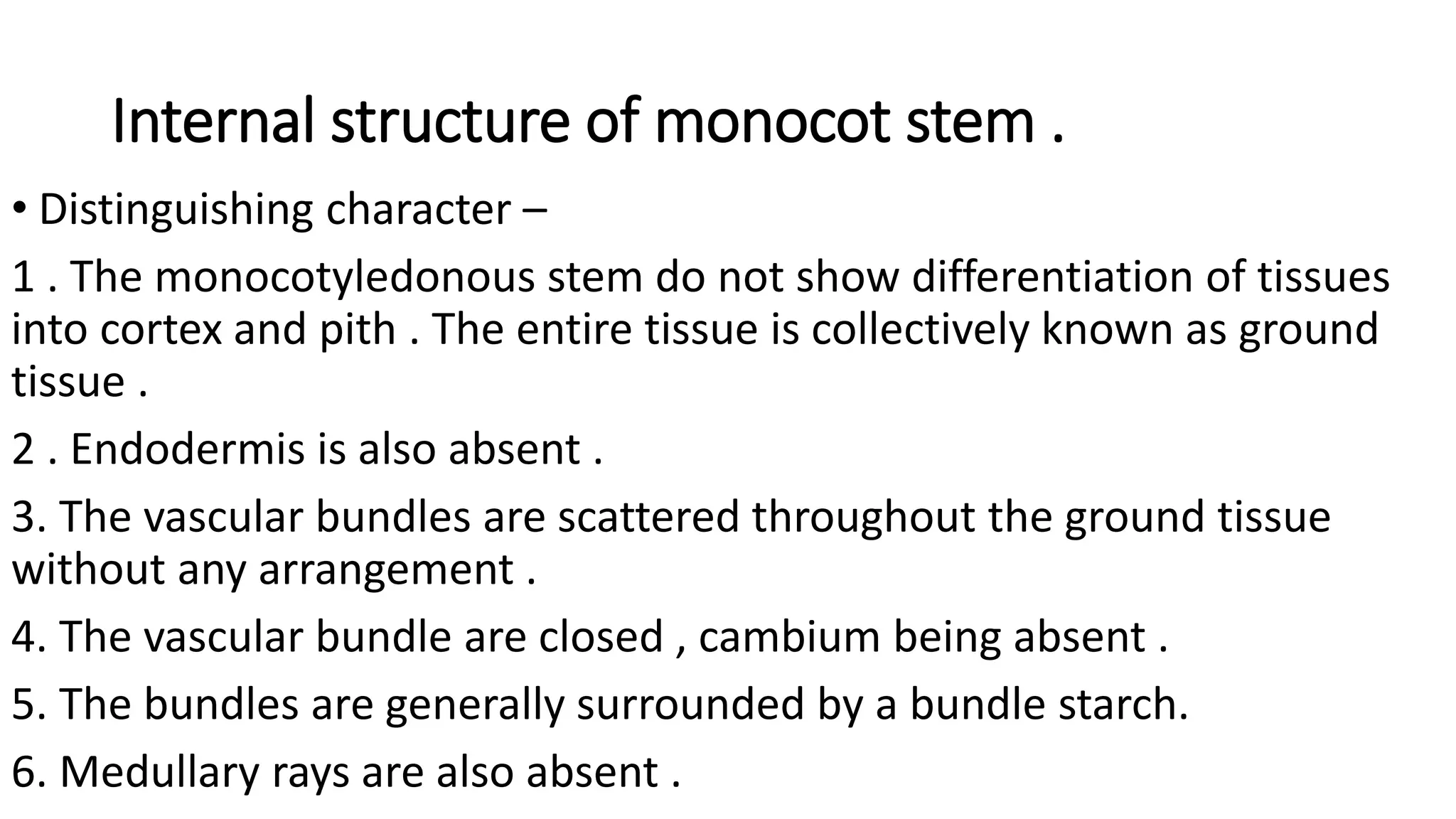 Internal structure of monocot stem .
• Distinguishing character –
1 . The monocotyledonous stem do not show differentiation of tissues
into cortex and pith . The entire tissue is collectively known as ground
tissue .
2 . Endodermis is also absent .
3. The vascular bundles are scattered throughout the ground tissue
without any arrangement .
4. The vascular bundle are closed , cambium being absent .
5. The bundles are generally surrounded by a bundle starch.
6. Medullary rays are also absent .
 