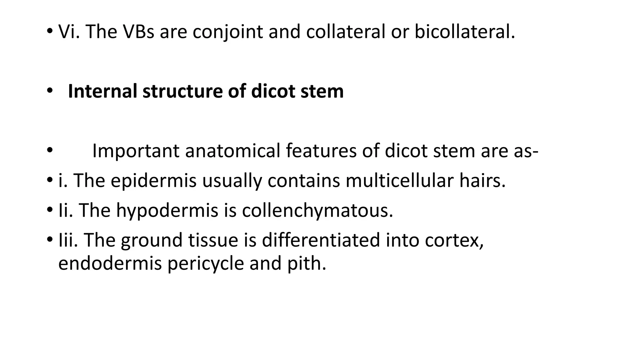 • Vi. The VBs are conjoint and collateral or bicollateral.
• Internal structure of dicot stem
• Important anatomical features of dicot stem are as-
• i. The epidermis usually contains multicellular hairs.
• Ii. The hypodermis is collenchymatous.
• Iii. The ground tissue is differentiated into cortex,
endodermis pericycle and pith.
 