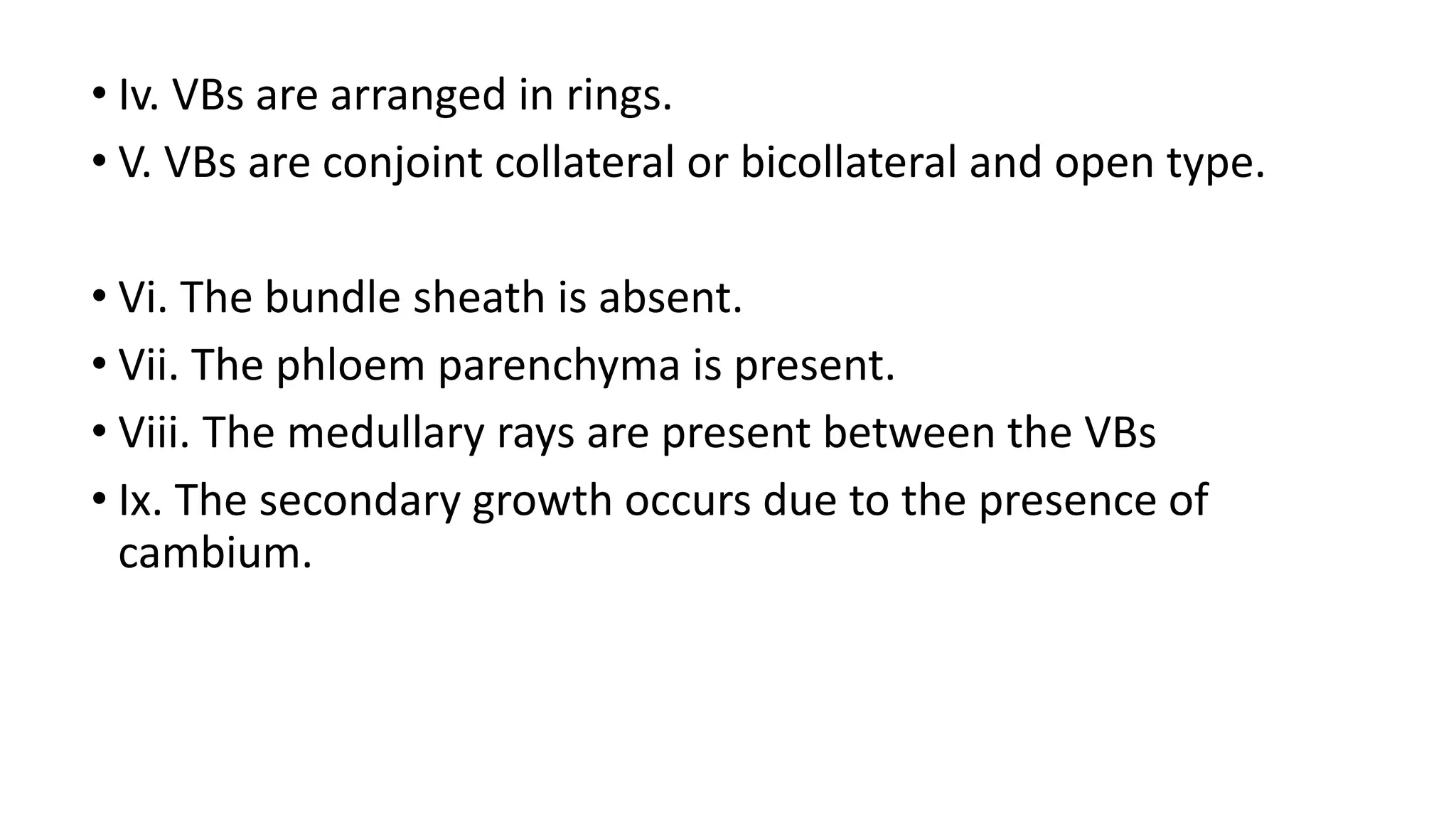 • Iv. VBs are arranged in rings.
• V. VBs are conjoint collateral or bicollateral and open type.
• Vi. The bundle sheath is absent.
• Vii. The phloem parenchyma is present.
• Viii. The medullary rays are present between the VBs
• Ix. The secondary growth occurs due to the presence of
cambium.
 