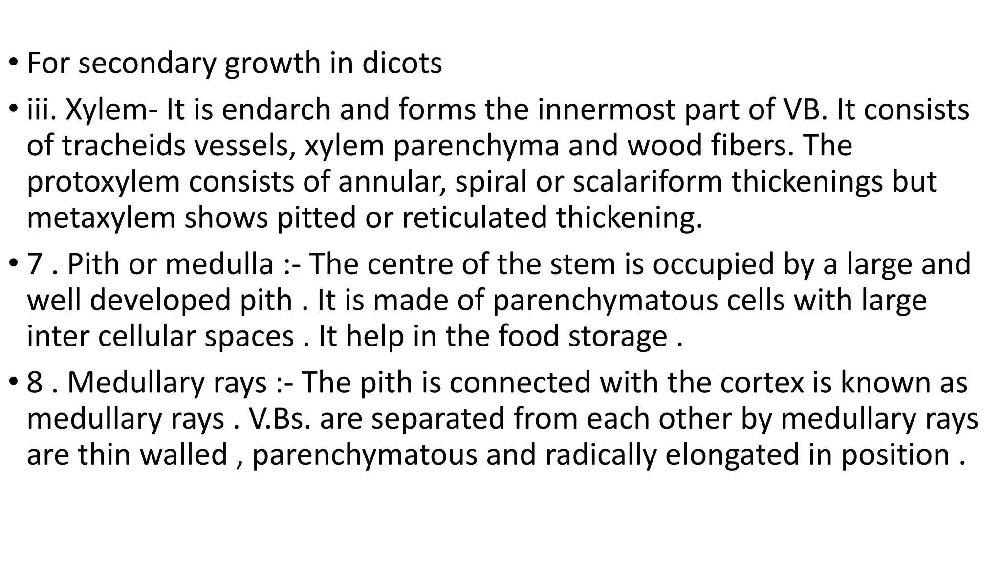 • For secondary growth in dicots
• iii. Xylem- It is endarch and forms the innermost part of VB. It consists
of tracheids vessels, xylem parenchyma and wood fibers. The
protoxylem consists of annular, spiral or scalariform thickenings but
metaxylem shows pitted or reticulated thickening.
• 7 . Pith or medulla :- The centre of the stem is occupied by a large and
well developed pith . It is made of parenchymatous cells with large
inter cellular spaces . It help in the food storage .
• 8 . Medullary rays :- The pith is connected with the cortex is known as
medullary rays . V.Bs. are separated from each other by medullary rays
are thin walled , parenchymatous and radically elongated in position .
 