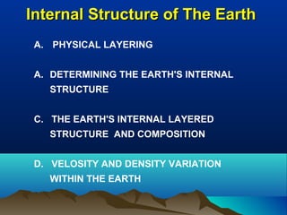 Internal Structure of The EarthInternal Structure of The Earth
A. PHYSICAL LAYERING
A. DETERMINING THE EARTH'S INTERNAL
STRUCTURE
C. THE EARTH'S INTERNAL LAYERED
STRUCTURE AND COMPOSITION
D. VELOSITY AND DENSITY VARIATION
WITHIN THE EARTH
 