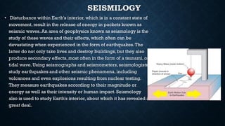 SEISMILOGY
• Disturbance within Earth's interior, which is in a constant state of
movement, result in the release of energy in packets known as
seismic waves. An area of geophysics known as seismology is the
study of these waves and their effects, which often can be
devastating when experienced in the form of earthquakes.The
latter do not only take lives and destroy buildings, but they also
produce secondary effects, most often in the form of a tsunami, or
tidal wave. Using seismographs and seismometers, seismologists
study earthquakes and other seismic phenomena, including
volcanoes and even explosions resulting from nuclear testing.
They measure earthquakes according to their magnitude or
energy as well as their intensity or human impact. Seismology
also is used to study Earth's interior, about which it has revealed a
great deal.
 