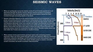 SEISMIC WAVES
• When an earthquake occurs the seismic waves (P and S waves) spread out in all
directions through the Earth's interior. Seismic stations located at increasing
distances from the earthquake epicenter will record seismic waves that have
traveled through increasing depths in the Earth.
• Seismic velocities depend on the material properties such as composition, mineral
phase and packing structure, temperature, and pressure of the media through which
seismic waves pass. Seismic waves travel more quickly through denser materials
and therefore generally travel more quickly with depth. Anomalously hot areas slow
down seismic waves. Seismic waves move more slowly through a liquid than a solid.
Molten areas within the Earth slow down P waves and stop S waves because their
shearing motion cannot be transmitted through a liquid. Partially molten areas may
slow down the P waves and attenuate or weaken S waves.
• When seismic waves pass between geologic layers with contrasting seismic
velocities (when any wave passes through media with distinctly differing velocities)
reflections, refraction (bending), and the production of new wave phases (e.g., an S
wave produced from a P wave) often result. Sudden jumps in seismic velocities
across a boundary are known as seismic discontinuities.
 