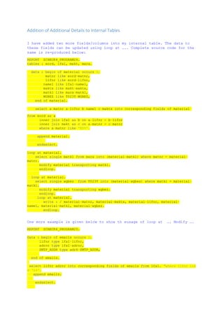 Addition of Additional Details to Internal Tables
I have added two more fields/columns into my internal table. The data to
these fields can be updated using loop at ….. Complete source code for the
same is re-produced below:
REPORT ZCHECK4_PROGRAM24.
tables : eord, lfa1, makt, mara.
data : begin of material occurs 0,
matnr like eord-matnr,
lifnr like eord-lifnr,
name1 like lfa1-name1,
maktx like makt-maktx,
matkl like mara-matkl,
WGBEZ like T023T-WGBEZ,
end of material.
select a~matnr a~lifnr b~name1 c~maktx into corresponding fields of material
from eord as a
inner join lfa1 as b on a~lifnr = b~lifnr
inner join makt as c on a~matnr = c~matnr
where a~matnr like 'ED%'.
append material.
endselect.
loop at material.
select single matkl from mara into (material-matkl) where matnr = material-
matnr.
modify material transporting matkl.
endloop.
loop at material.
select single wgbez from T023T into (material-wgbez) where matkl = material-
matkl.
modify material transporting wgbez.
endloop.
loop at material.
write : / material-matnr, material-maktx, material-lifnr, material-
name1, material-matkl, material-wgbez.
endloop.
One more example is given below to show th eusage of loop at …. Modify ….
REPORT ZCHECK4_PROGRAM25.
Data : begin of emails occurs 0,
lifnr type lfa1-lifnr,
adrnr type lfa1-adrnr,
SMTP_ADDR type adr6-SMTP_ADDR,
end of emails.
select lifnr adrnr into corresponding fields of emails from lfa1. "where lifnr lik
e 'L%'.
append emails.
endselect.
 