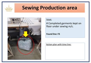 Sewing Production area
Issue:
# Completed garments kept on
floor under sewing m/c.
Found line: F3
Action plan with time line:
 