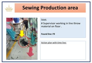 Sewing Production area
Issue:
# Supervisor working in line throw
material on floor .
Found line: F9
Action plan with time line:
 