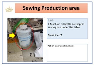Sewing Production area
Issue:
# Machine oil bottle are kept in
sewing line under the table .
Found line: F2
Action plan with time line:
 