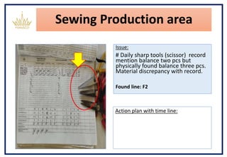 Sewing Production area
Issue:
# Daily sharp tools (scissor) record
mention balance two pcs but
physically found balance three pcs.
Material discrepancy with record.
Found line: F2
Action plan with time line:
 