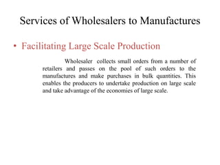 Services of Wholesalers to Manufactures
• Facilitating Large Scale Production
Wholesaler collects small orders from a number of
retailers and passes on the pool of such orders to the
manufactures and make purchases in bulk quantities. This
enables the producers to undertake production on large scale
and take advantage of the economies of large scale.
 