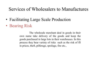 Services of Wholesalers to Manufactures
• Facilitating Large Scale Production
• Bearing Risk
The wholesale merchant deal in goods in their
own name take delivery of the goods and keep the
goods purchased in large lots in their warehouses. In this
process they bear variety of risks such as the risk of fll
in prices, theft, pilferage, spoilage, fire etc.,
 
