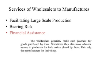Services of Wholesalers to Manufactures
• Facilitating Large Scale Production
• Bearing Risk
• Financial Assistance
The wholesalers generally make cash payment for
goods purchased by them. Sometimes they also make advance
money to producers for bulk orders placed by them. This help
the manufacturers for their funds.
 