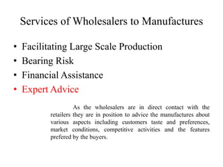 Services of Wholesalers to Manufactures
• Facilitating Large Scale Production
• Bearing Risk
• Financial Assistance
• Expert Advice
As the wholesalers are in direct contact with the
retailers they are in position to advice the manufactures about
various aspects including customers taste and preferences,
market conditions, competitive activities and the features
prefered by the buyers.
 
