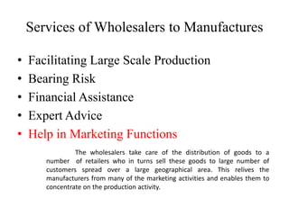Services of Wholesalers to Manufactures
• Facilitating Large Scale Production
• Bearing Risk
• Financial Assistance
• Expert Advice
• Help in Marketing Functions
The wholesalers take care of the distribution of goods to a
number of retailers who in turns sell these goods to large number of
customers spread over a large geographical area. This relives the
manufacturers from many of the marketing activities and enables them to
concentrate on the production activity.
 