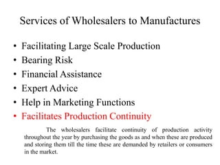 Services of Wholesalers to Manufactures
• Facilitating Large Scale Production
• Bearing Risk
• Financial Assistance
• Expert Advice
• Help in Marketing Functions
• Facilitates Production Continuity
The wholesalers facilitate continuity of production activity
throughout the year by purchasing the goods as and when these are produced
and storing them till the time these are demanded by retailers or consumers
in the market.
 