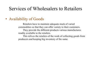 Services of Wholesalers to Retailers
• Availability of Goods
Retailers have to maintain adequate stock of varied
commodities so that they can offer variety to their customers.
They provide the different products various manufactures
readily available to the retailers.
This relives the retailers of the work of collecting goods from
producers and keeping big inventory of the same.
 