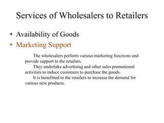 Services of Wholesalers to Retailers
• Availability of Goods
• Marketing Support
The wholesalers perform various marketing functions and
provide support to the retailers.
They undertake advertising and other sales promotional
activities to induce customers to purchase the goods.
It is benefitted to the retailers to increase the demand for
various new products.
 