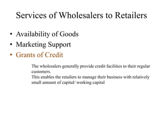 • Availability of Goods
• Marketing Support
• Grants of Credit
Services of Wholesalers to Retailers
The wholesalers generally provide credit facilities to their regular
customers.
This enables the retailers to manage their business with relatively
small amount of capital/ working capital
 
