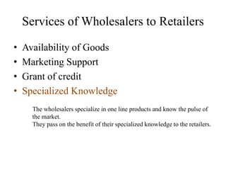 Services of Wholesalers to Retailers
• Availability of Goods
• Marketing Support
• Grant of credit
• Specialized Knowledge
The wholesalers specialize in one line products and know the pulse of
the market.
They pass on the benefit of their specialized knowledge to the retailers.
 