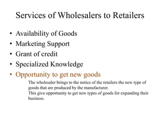 Services of Wholesalers to Retailers
• Availability of Goods
• Marketing Support
• Grant of credit
• Specialized Knowledge
• Opportunity to get new goods
The wholesaler brings to the notice of the retailers the new type of
goods that are produced by the manufacturer.
This give opportunity to get new types of goods for expanding their
business.
 