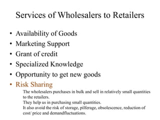 Services of Wholesalers to Retailers
• Availability of Goods
• Marketing Support
• Grant of credit
• Specialized Knowledge
• Opportunity to get new goods
• Risk Sharing
The wholesalers purchases in bulk and sell in relatively small quantities
to the retailers.
They help us in purchasing small quantities.
It also avoid the risk of storage, pilferage, obsolescence, reduction of
cost/ price and demandfluctuations.
 