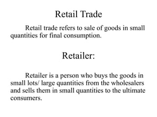 Retail Trade
Retail trade refers to sale of goods in small
quantities for final consumption.
Retailer:
Retailer is a person who buys the goods in
small lots/ large quantities from the wholesalers
and sells them in small quantities to the ultimate
consumers.
 