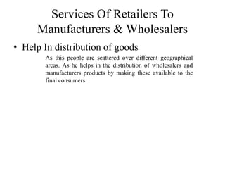Services Of Retailers To
Manufacturers & Wholesalers
• Help In distribution of goods
As this people are scattered over different geographical
areas. As he helps in the distribution of wholesalers and
manufacturers products by making these available to the
final consumers.
 