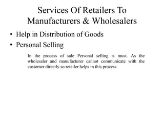 Services Of Retailers To
Manufacturers & Wholesalers
• Help in Distribution of Goods
• Personal Selling
In the process of sale Personal selling is must. As the
wholesaler and manufacturer cannot communicate with the
customer directly so retailer helps in this process.
 