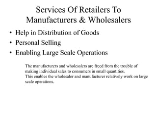 Services Of Retailers To
Manufacturers & Wholesalers
• Help in Distribution of Goods
• Personal Selling
• Enabling Large Scale Operations
The manufacturers and wholesalers are freed from the trouble of
making individual sales to consumers in small quantities.
This enables the wholesaler and manufacturer relatively work on large
scale operations.
 