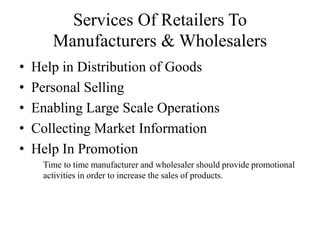 Services Of Retailers To
Manufacturers & Wholesalers
• Help in Distribution of Goods
• Personal Selling
• Enabling Large Scale Operations
• Collecting Market Information
• Help In Promotion
Time to time manufacturer and wholesaler should provide promotional
activities in order to increase the sales of products.
 