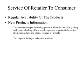 • Regular Availability Of The Products
• New Products Information
Service Of Retailer To Consumer
The retailers arranges the variety products with effective display along
with personal selling efforts, retailers provide important information
about the products and special features for arrivals.
This impacts the buyer to buy the products.
 
