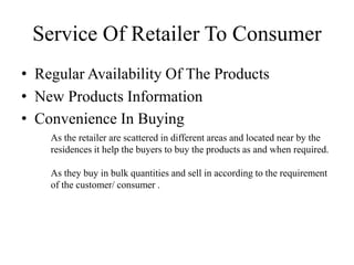 • Regular Availability Of The Products
• New Products Information
• Convenience In Buying
Service Of Retailer To Consumer
As the retailer are scattered in different areas and located near by the
residences it help the buyers to buy the products as and when required.
As they buy in bulk quantities and sell in according to the requirement
of the customer/ consumer .
 