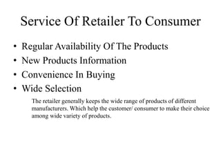 • Regular Availability Of The Products
• New Products Information
• Convenience In Buying
• Wide Selection
Service Of Retailer To Consumer
The retailer generally keeps the wide range of products of different
manufacturers. Which help the customer/ consumer to make their choice
among wide variety of products.
 