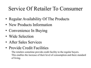 • Regular Availability Of The Products
• New Products Information
• Convenience In Buying
• Wide Selection
• After Sales Services
• Provide Credit Facilities
Service Of Retailer To Consumer
The retailers sometime provide credit facility to the regular buyers.
This enables the increase of their level of consumption and there standard
of living.
 