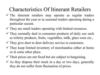 Characteristics Of Itinerant Retailers
 The itinerant retailers may operate as regular traders
throughout the year or as seasonal traders operating during a
particular season.
 They are small traders operating with limited resources.
 They normally deal in consumer products of daily use such
as toiletry products, fruits, vegetables, milk, glass ware etc.,
 They give door to door delivery service to customers.
 They keep limited inventory of merchandise either at home
or at some other place.
 Their prices are not fixed but are subject to bargaining.
 As they dispose their stock in a day or two days, generally
they do not suffer from fluctuation of prices.
 