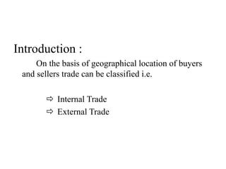 Introduction :
On the basis of geographical location of buyers
and sellers trade can be classified i.e.
 Internal Trade
 External Trade
 