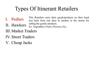 Types Of Itinerant Retailers
I. Pedlars
II. Hawkers
III. Market Traders
IV.Street Traders
V. Cheap Jacks
This Retailers carry their goods/products on their head
(or) back from one door to another in the streets for
selling the goods/ products.
Ex: Vegetables, Fruits, Flowers, Etc.,
 