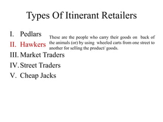 I. Pedlars
II. Hawkers
III. Market Traders
IV.Street Traders
V. Cheap Jacks
Types Of Itinerant Retailers
These are the people who carry their goods on back of
the animals (or) by using wheeled carts from one street to
another for selling the product/ goods.
 
