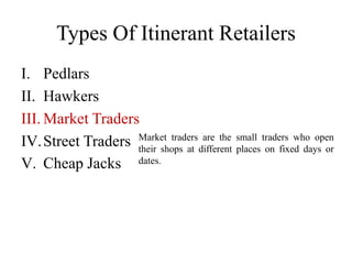 Types Of Itinerant Retailers
I. Pedlars
II. Hawkers
III. Market Traders
IV.Street Traders
V. Cheap Jacks
Market traders are the small traders who open
their shops at different places on fixed days or
dates.
 