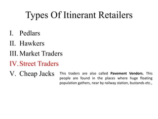 Types Of Itinerant Retailers
I. Pedlars
II. Hawkers
III. Market Traders
IV.Street Traders
V. Cheap Jacks This traders are also called Pavement Vendors. This
people are found in the places where huge floating
population gathers, near by railway station, bustands etc.,
 